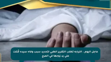 عاجل اليوم.. النيابة تطلب التقرير الطبي لتحديد سبب وفاة سيدة قُتلت على يد زوجها في المرج
